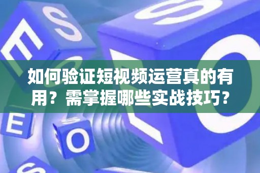 如何验证短视频运营真的有用？需掌握哪些实战技巧？