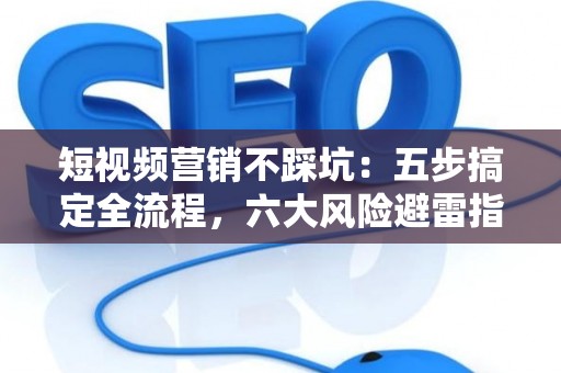 短视频营销不踩坑：五步搞定全流程，六大风险避雷指南