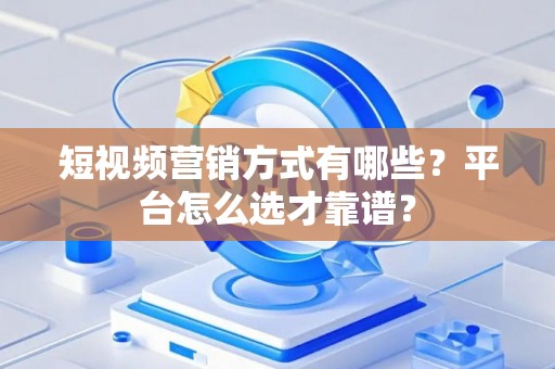 短视频营销方式有哪些？平台怎么选才靠谱？