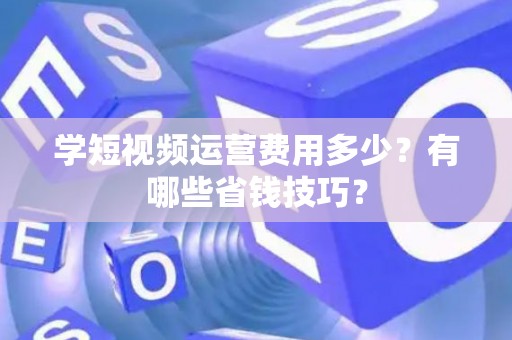 学短视频运营费用多少？有哪些省钱技巧？