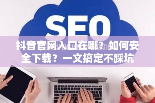 抖音官网入口在哪?如何安全下载?一文搞定不踩坑 抖音官网入口在哪?如何安全下载?一文搞定不踩坑