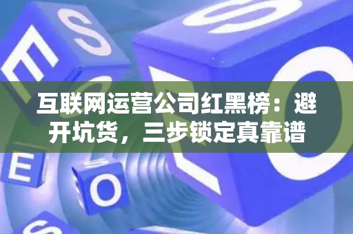 互联网运营公司红黑榜：避开坑货，三步锁定真靠谱