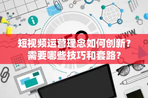 短视频运营理念如何创新？需要哪些技巧和套路？