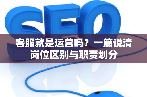 客服就是运营吗？一篇说清岗位区别与职责划分