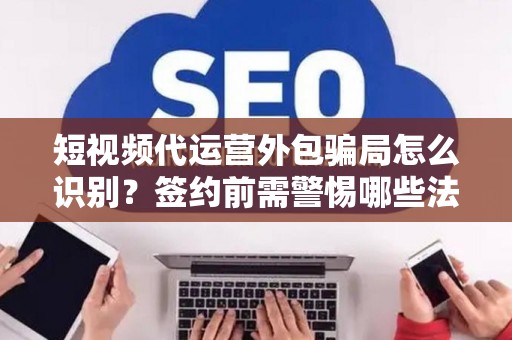 短视频代运营外包骗局怎么识别？签约前需警惕哪些法律风险？