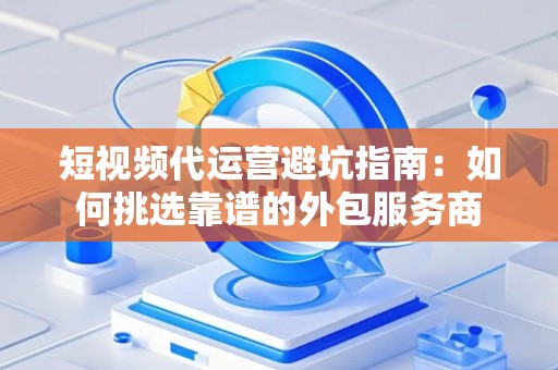 短视频代运营避坑指南：如何挑选靠谱的外包服务商