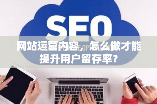网站运营内容,怎么做才能提升用户留存率? 网站运营内容,怎么做才能提升用户留存率?