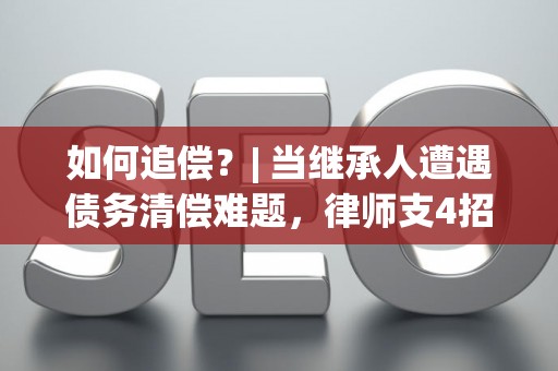 如何追偿？| 当继承人遭遇债务清偿难题，律师支4招