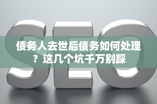 债务人去世后债务如何处理？这几个坑千万别踩